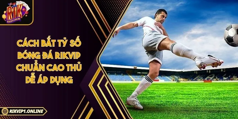 Cách Bắt Tỷ Số Bóng Đá RIKVIP Chuẩn Cao Thủ Dễ Áp Dụng